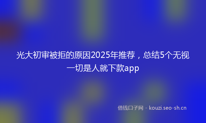 光大初审被拒的原因2025年推荐，总结5个无视一切是人就下款app