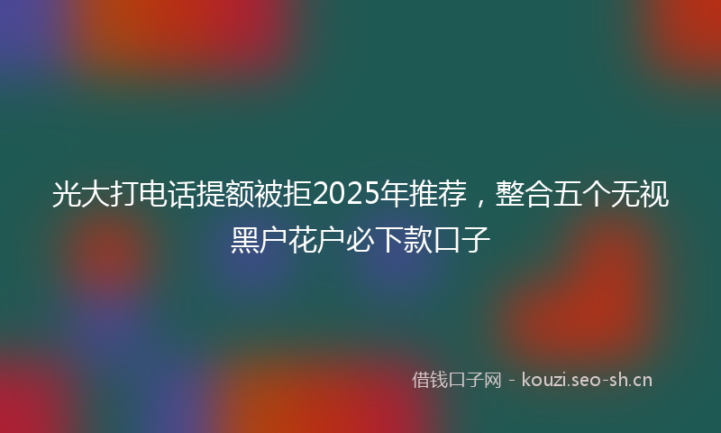 光大打电话提额被拒2025年推荐，整合五个无视黑户花户必下款口子