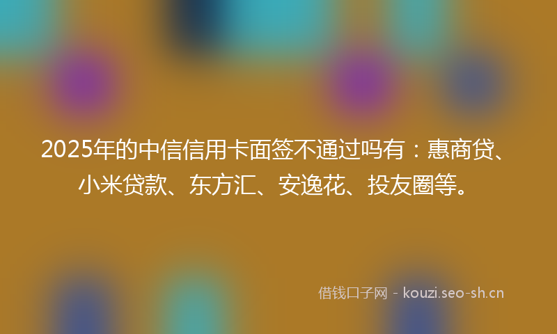 2025年的中信信用卡面签不通过吗有：惠商贷、小米贷款、东方汇、安逸花、投友圈等。