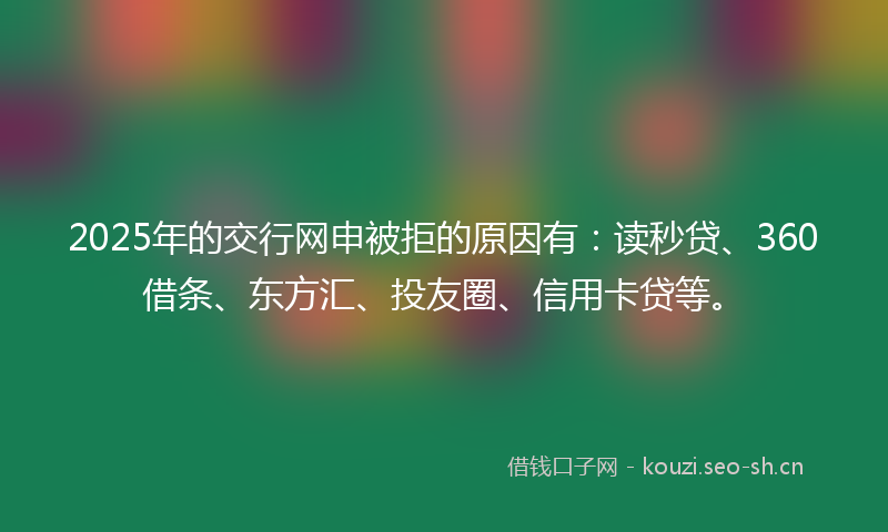 2025年的交行网申被拒的原因有：读秒贷、360借条、东方汇、投友圈、信用卡贷等。