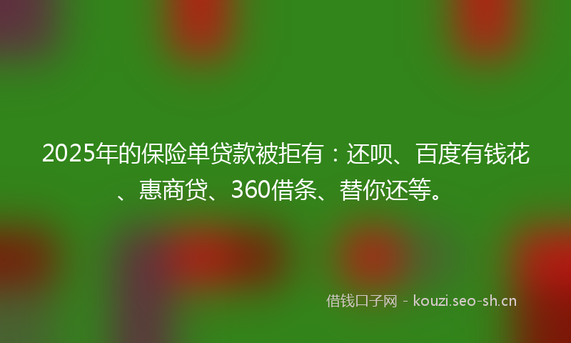 2025年的保险单贷款被拒有：还呗、百度有钱花、惠商贷、360借条、替你还等。