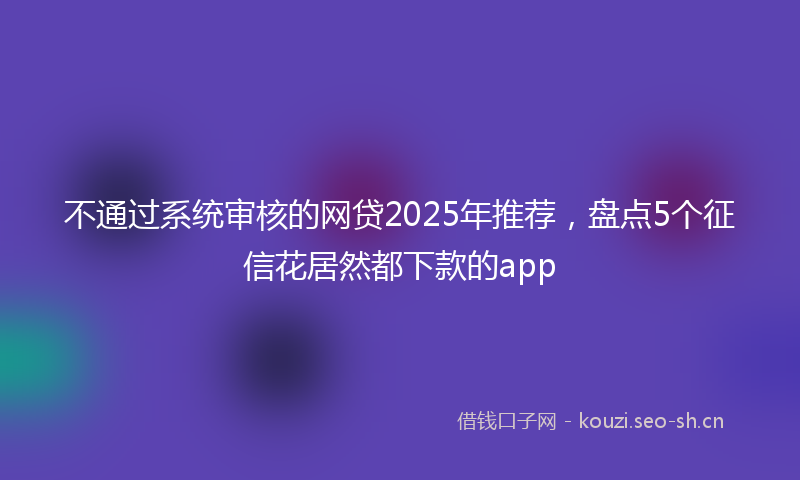 不通过系统审核的网贷2025年推荐，盘点5个征信花居然都下款的app