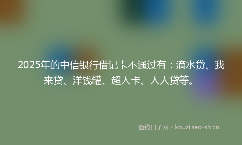 2025年的中信银行借记卡不通过有：滴水贷、我来贷、洋钱罐、超人卡、人人贷等。