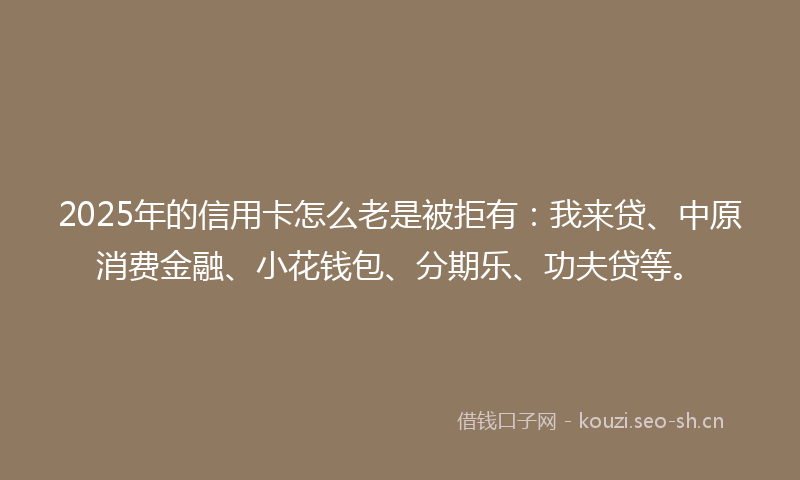 2025年的信用卡怎么老是被拒有：我来贷、中原消费金融、小花钱包、分期乐、功夫贷等。