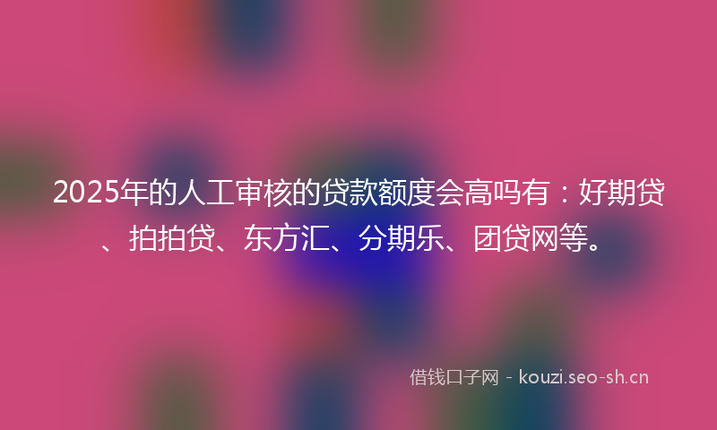 2025年的人工审核的贷款额度会高吗有：好期贷、拍拍贷、东方汇、分期乐、团贷网等。