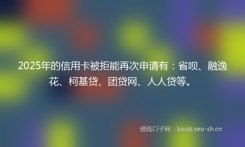 2025年的信用卡被拒能再次申请有：省呗、融逸花、柯基贷、团贷网、人人贷等。
