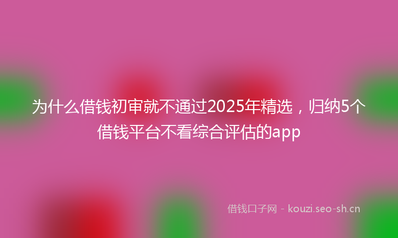 为什么借钱初审就不通过2025年精选，归纳5个借钱平台不看综合评估的app