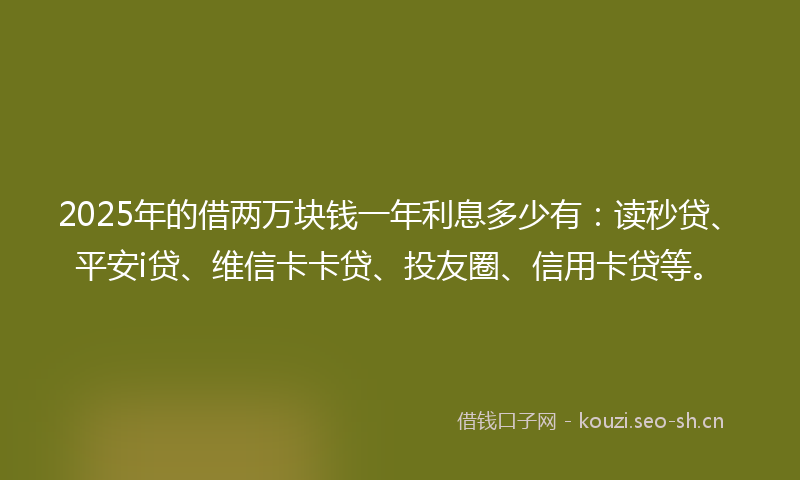 2025年的借两万块钱一年利息多少有：读秒贷、平安i贷、维信卡卡贷、投友圈、信用卡贷等。