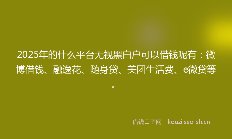 2025年的什么平台无视黑白户可以借钱呢有：微博借钱、融逸花、随身贷、美团生活费、e微贷等。