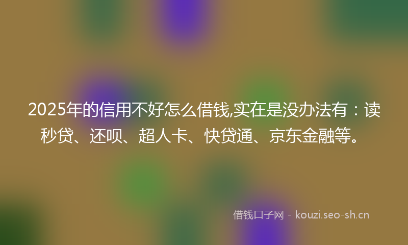2025年的信用不好怎么借钱,实在是没办法有：读秒贷、还呗、超人卡、快贷通、京东金融等。