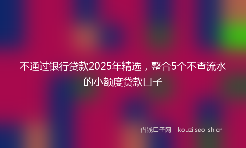 不通过银行贷款2025年精选，整合5个不查流水的小额度贷款口子