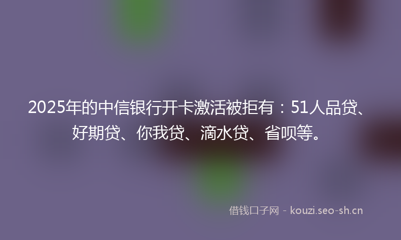 2025年的中信银行开卡激活被拒有：51人品贷、好期贷、你我贷、滴水贷、省呗等。