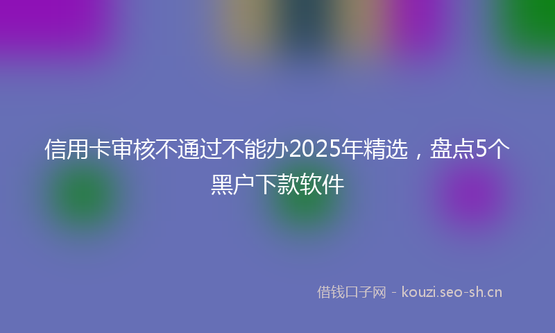信用卡审核不通过不能办2025年精选,盘点5个黑户下款软件