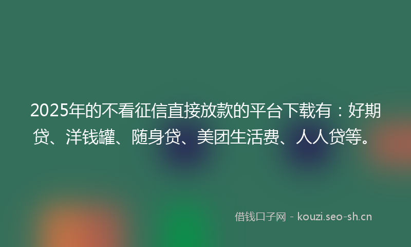 2025年的不看征信直接放款的平台下载有：好期贷、洋钱罐、随身贷、美团生活费、人人贷等。