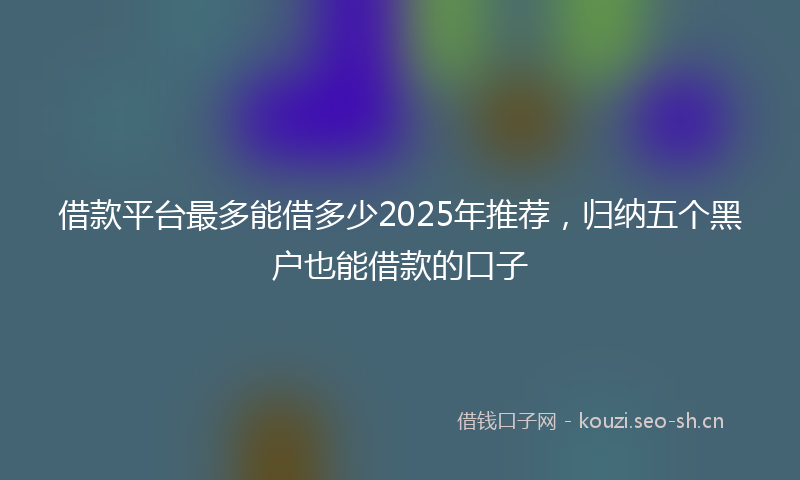 借款平台最多能借多少2025年推荐,归纳五个黑户也能借款的口子
