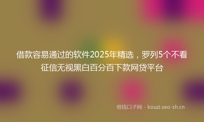 借款容易通过的软件2025年精选，罗列5个不看征信无视黑白百分百下款网贷平台