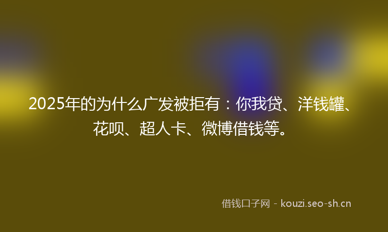 2025年的为什么广发被拒有：你我贷、洋钱罐、花呗、超人卡、微博借钱等。