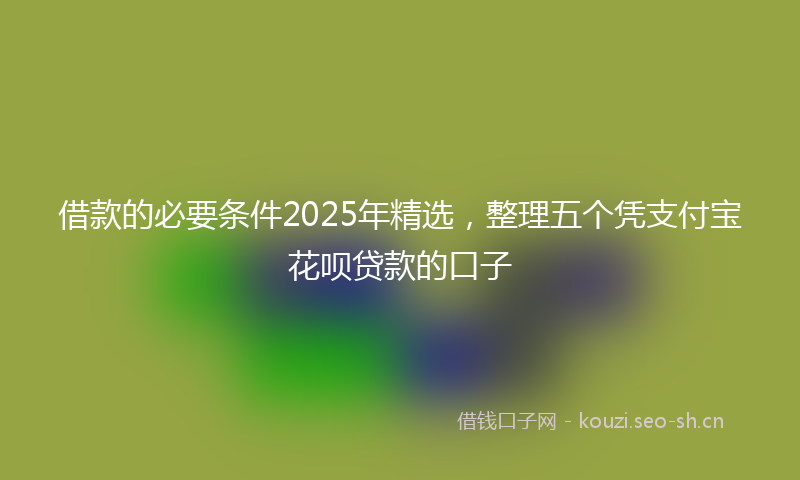 借款的必要条件2025年精选，整理五个凭支付宝花呗贷款的口子