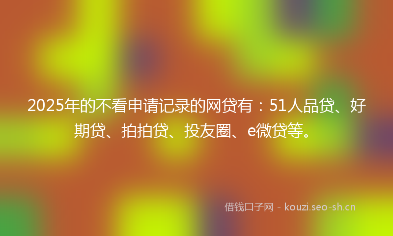 2025年的不看申请记录的网贷有：51人品贷、好期贷、拍拍贷、投友圈、e微贷等。