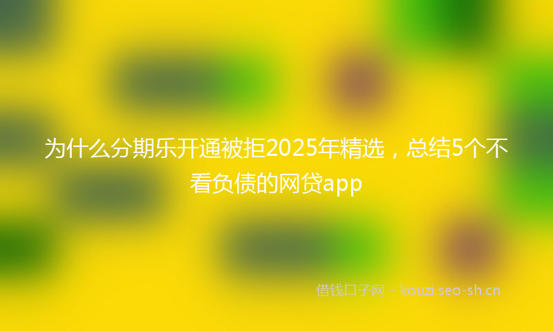 为什么分期乐开通被拒2025年精选，总结5个不看负债的网贷app
