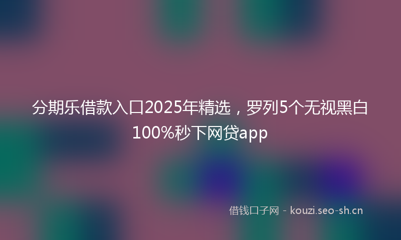 分期乐借款入口2025年精选,罗列5个无视黑白100%秒下网贷app