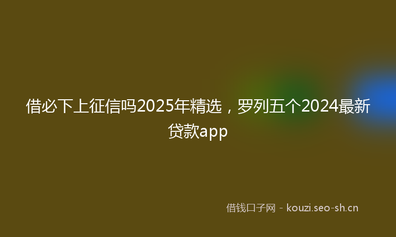 借必下上征信吗2025年精选，罗列五个2024最新贷款app