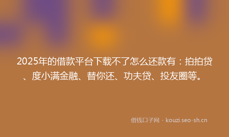 2025年的借款平台下载不了怎么还款有：拍拍贷、度小满金融、替你还、功夫贷、投友圈等。