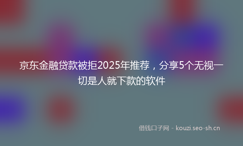 京东金融贷款被拒2025年推荐，分享5个无视一切是人就下款的软件