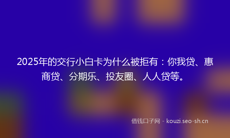 2025年的交行小白卡为什么被拒有：你我贷、惠商贷、分期乐、投友圈、人人贷等。