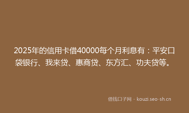 2025年的信用卡借40000每个月利息有：平安口袋银行、我来贷、惠商贷、东方汇、功夫贷等。