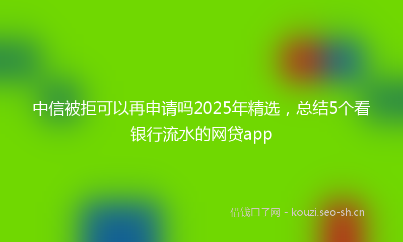 中信被拒可以再申请吗2025年精选，总结5个看银行流水的网贷app
