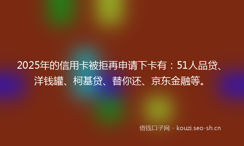 2025年的信用卡被拒再申请下卡有：51人品贷、洋钱罐、柯基贷、替你还、京东金融等。