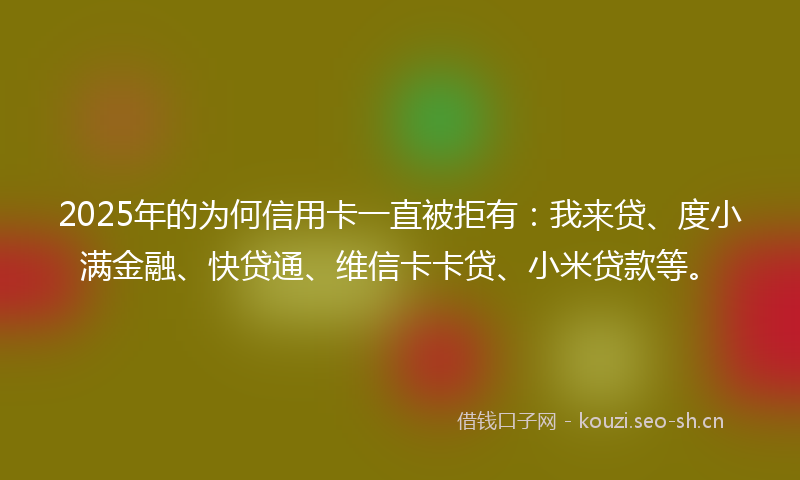 2025年的为何信用卡一直被拒有：我来贷、度小满金融、快贷通、维信卡卡贷、小米贷款等。