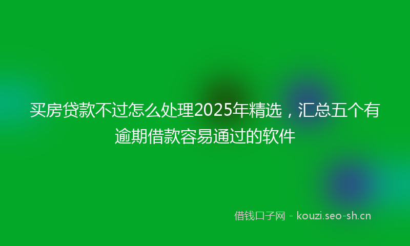 买房贷款不过怎么处理2025年精选，汇总五个有逾期借款容易通过的软件