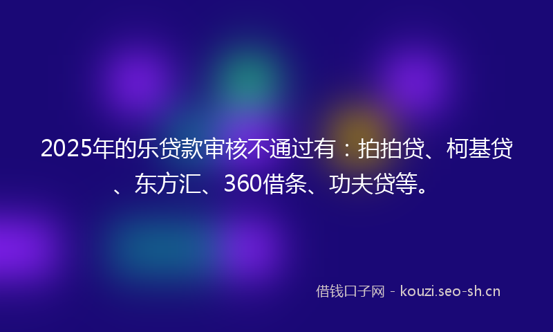 2025年的乐贷款审核不通过有：拍拍贷、柯基贷、东方汇、360借条、功夫贷等。