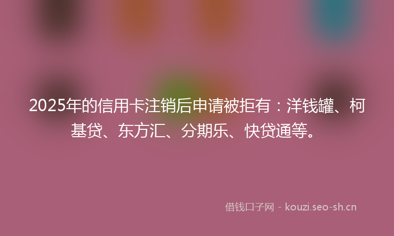2025年的信用卡注销后申请被拒有：洋钱罐、柯基贷、东方汇、分期乐、快贷通等。