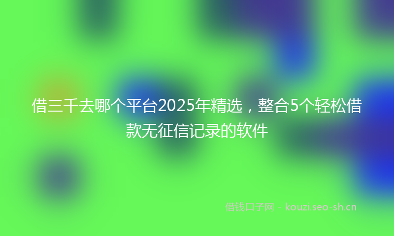 借三千去哪个平台2025年精选，整合5个轻松借款无征信记录的软件