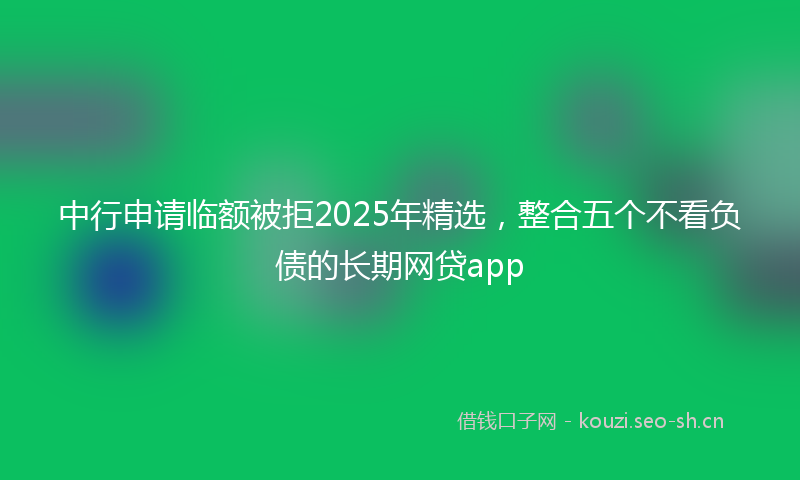 中行申请临额被拒2025年精选，整合五个不看负债的长期网贷app