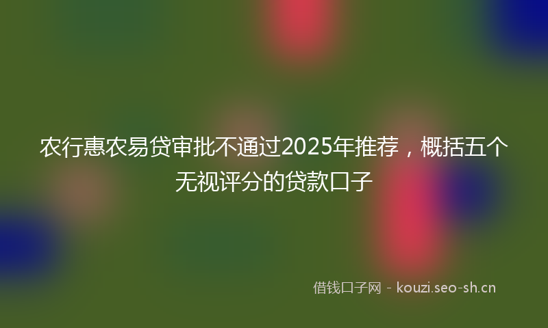 农行惠农易贷审批不通过2025年推荐，概括五个无视评分的贷款口子