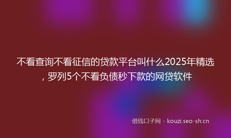 不看查询不看征信的贷款平台叫什么2025年精选，罗列5个不看负债秒下款的网贷软件