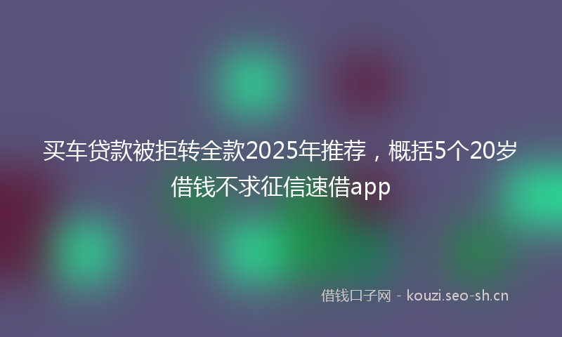 买车贷款被拒转全款2025年推荐，概括5个20岁借钱不求征信速借app