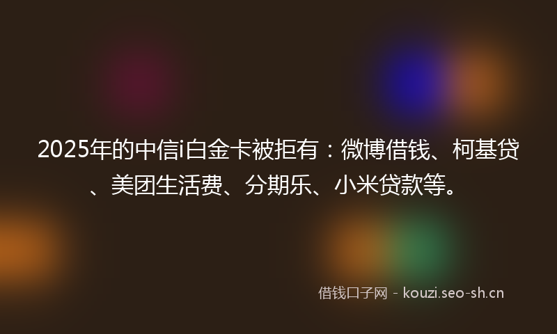 2025年的中信i白金卡被拒有：微博借钱、柯基贷、美团生活费、分期乐、小米贷款等。
