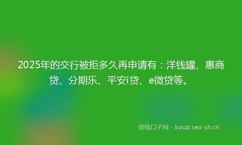 2025年的交行被拒多久再申请有：洋钱罐、惠商贷、分期乐、平安i贷、e微贷等。