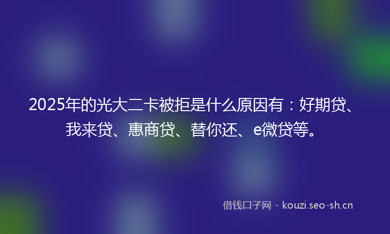 2025年的光大二卡被拒是什么原因有：好期贷、我来贷、惠商贷、替你还、e微贷等。