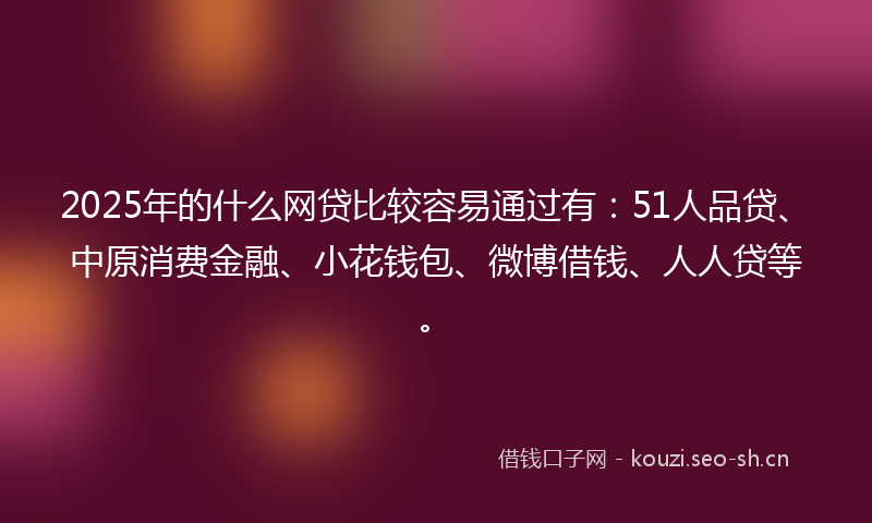 2025年的什么网贷比较容易通过有：51人品贷、中原消费金融、小花钱包、微博借钱、人人贷等。