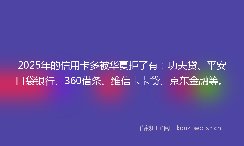 2025年的信用卡多被华夏拒了有：功夫贷、平安口袋银行、360借条、维信卡卡贷、京东金融等。