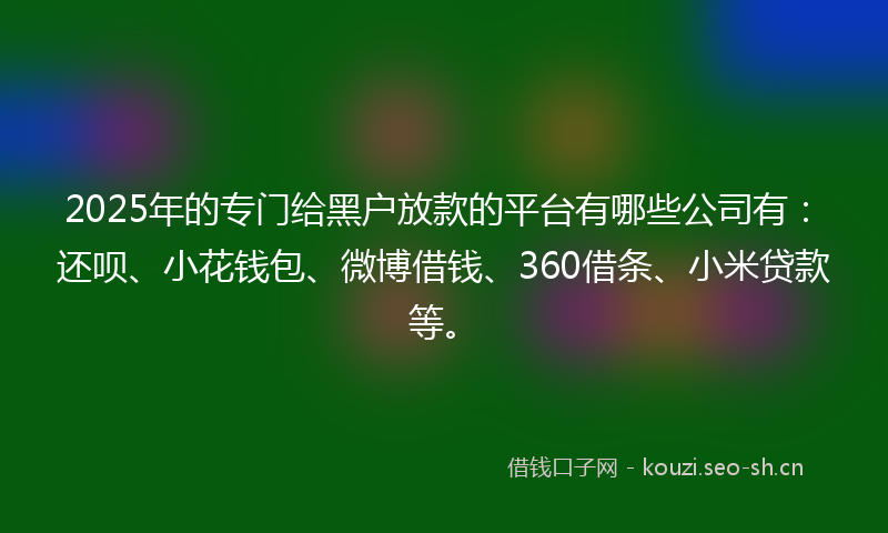2025年的专门给黑户放款的平台有哪些公司有：还呗、小花钱包、微博借钱、360借条、小米贷款等。