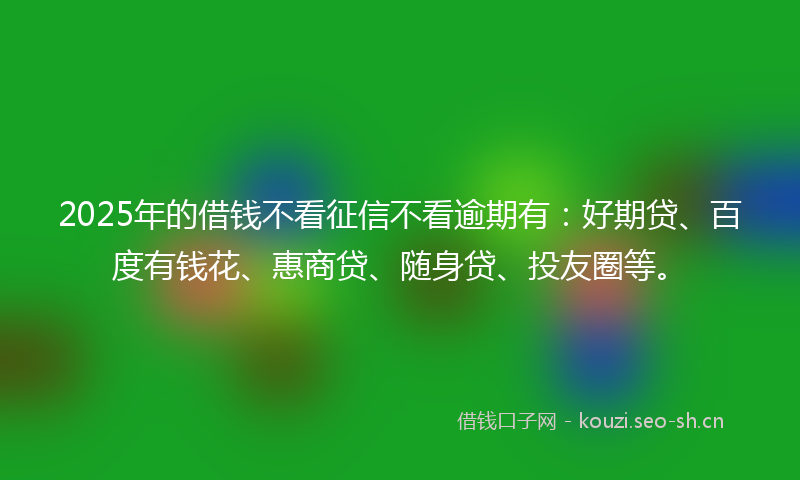 2025年的借钱不看征信不看逾期有：好期贷、百度有钱花、惠商贷、随身贷、投友圈等。