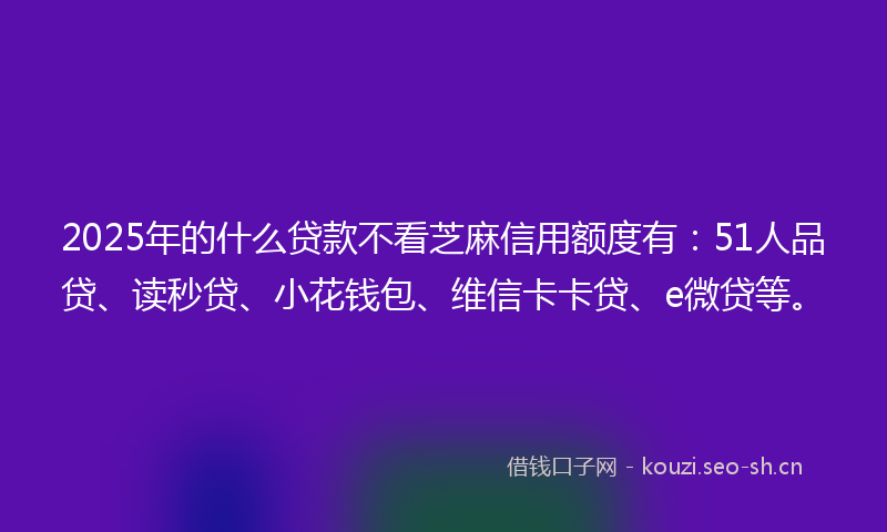 2025年的什么贷款不看芝麻信用额度有：51人品贷、读秒贷、小花钱包、维信卡卡贷、e微贷等。
