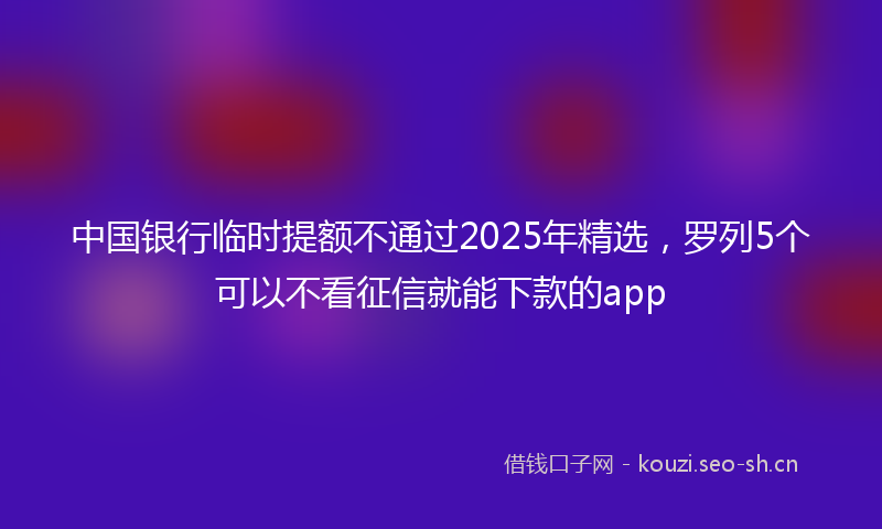 中国银行临时提额不通过2025年精选，罗列5个可以不看征信就能下款的app